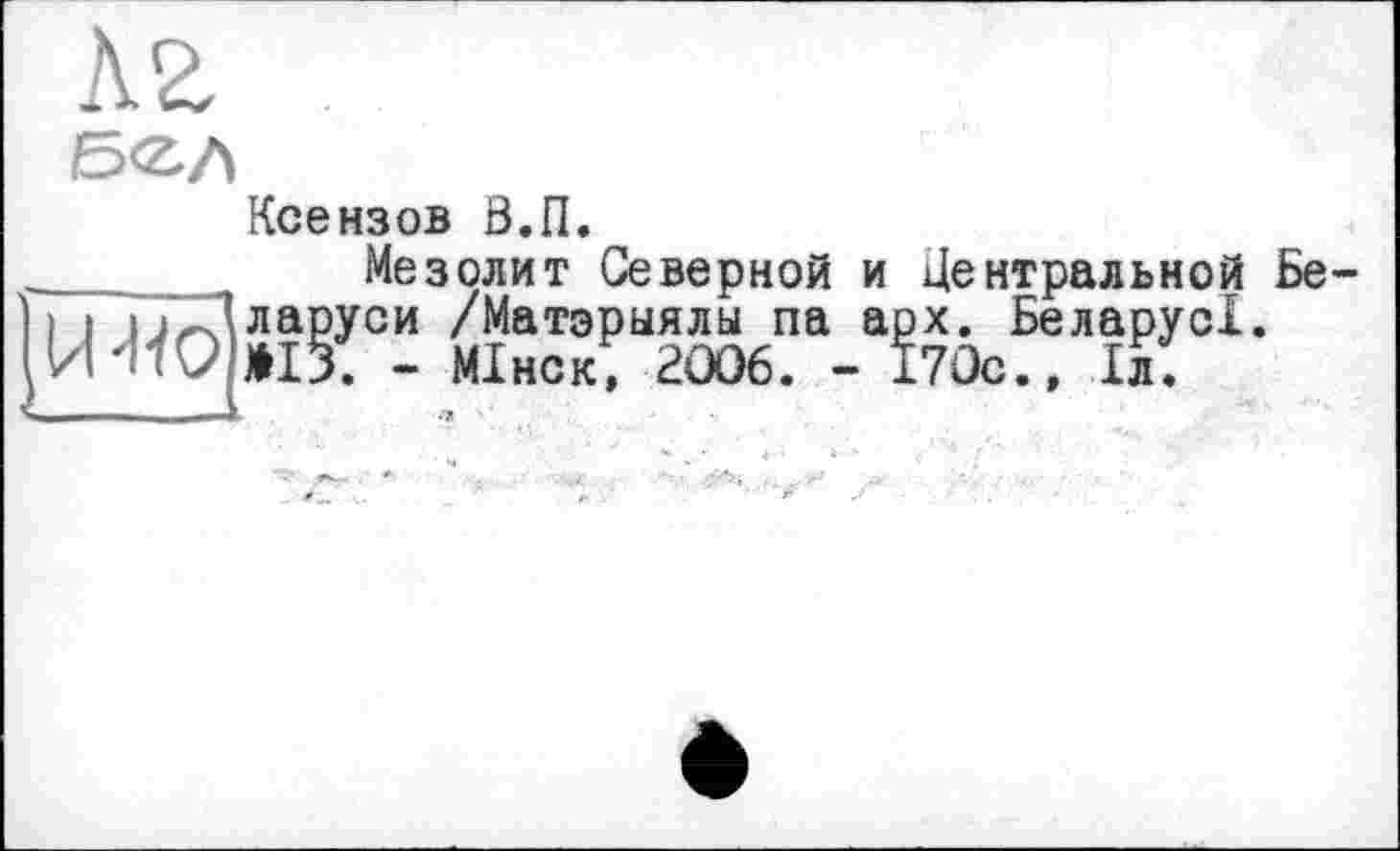 ﻿б<г,л
Ксензов Б.П.
Мезолит Северной и Центральной Бе і і і-Г'ларуси /Матэрыялы па арх. БеларусІ.
- МІнск, 2006. - 170с., 1л.